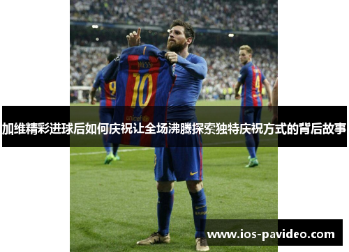 加维精彩进球后如何庆祝让全场沸腾探索独特庆祝方式的背后故事