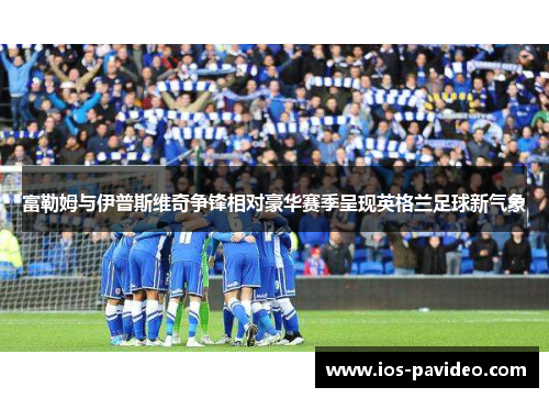 富勒姆与伊普斯维奇争锋相对豪华赛季呈现英格兰足球新气象