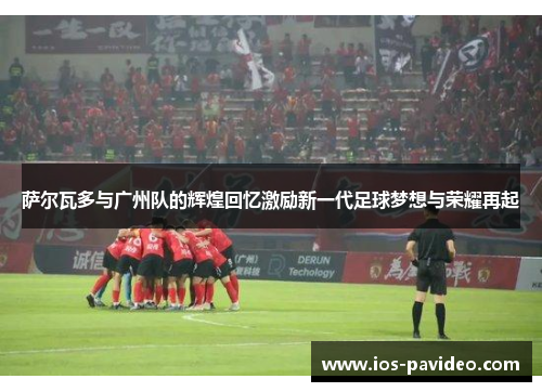 萨尔瓦多与广州队的辉煌回忆激励新一代足球梦想与荣耀再起