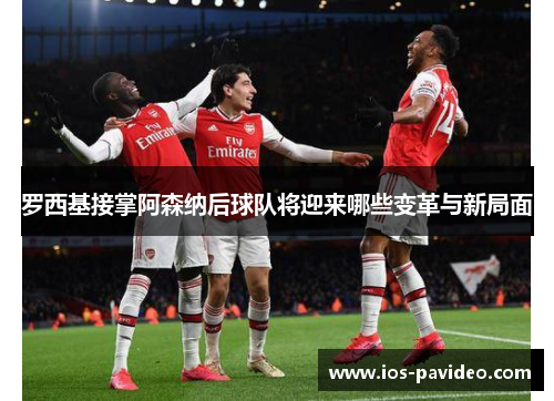 罗西基接掌阿森纳后球队将迎来哪些变革与新局面