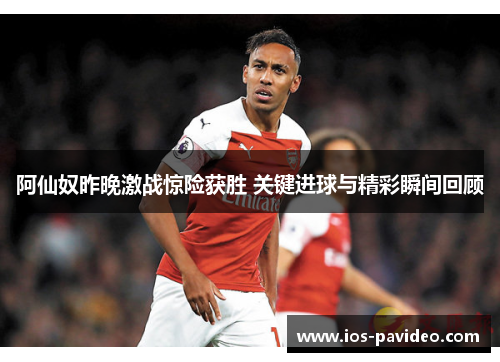 阿仙奴昨晚激战惊险获胜 关键进球与精彩瞬间回顾