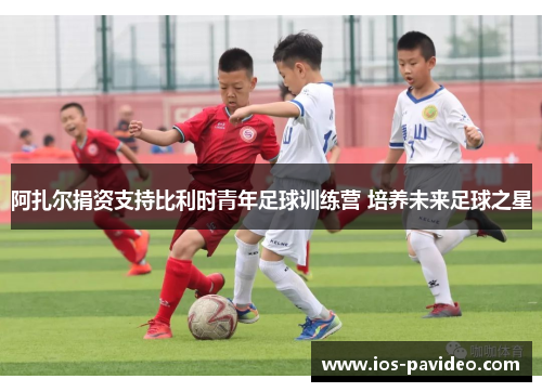 阿扎尔捐资支持比利时青年足球训练营 培养未来足球之星