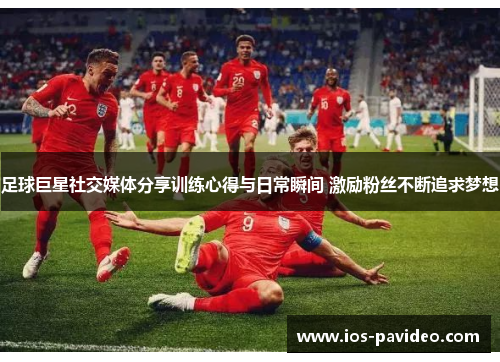 足球巨星社交媒体分享训练心得与日常瞬间 激励粉丝不断追求梦想