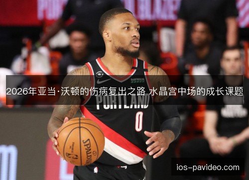 2026年亚当·沃顿的伤病复出之路 水晶宫中场的成长课题